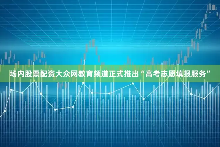 场内股票配资大众网教育频道正式推出“高考志愿填报服务”