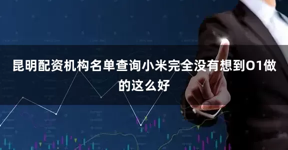 昆明配资机构名单查询小米完全没有想到O1做的这么好