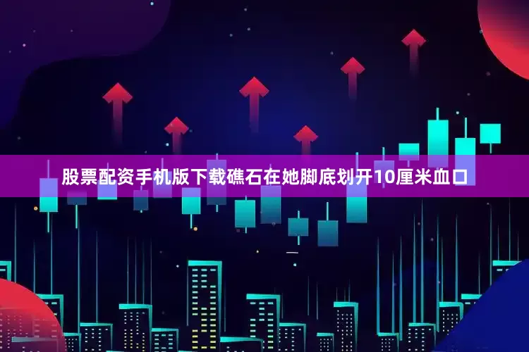 股票配资手机版下载礁石在她脚底划开10厘米血口