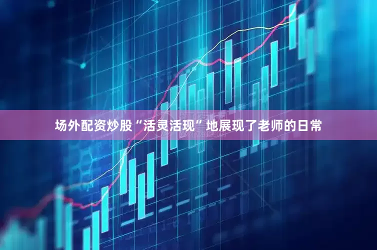 场外配资炒股“活灵活现”地展现了老师的日常