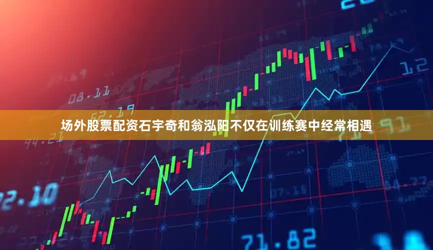 场外股票配资石宇奇和翁泓阳不仅在训练赛中经常相遇