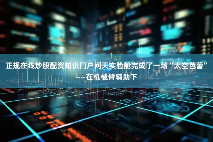 正规在线炒股配资知识门户问天实验舱完成了一场“太空芭蕾”——在机械臂辅助下