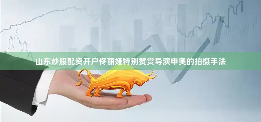 山东炒股配资开户佟丽娅特别赞赏导演申奥的拍摄手法