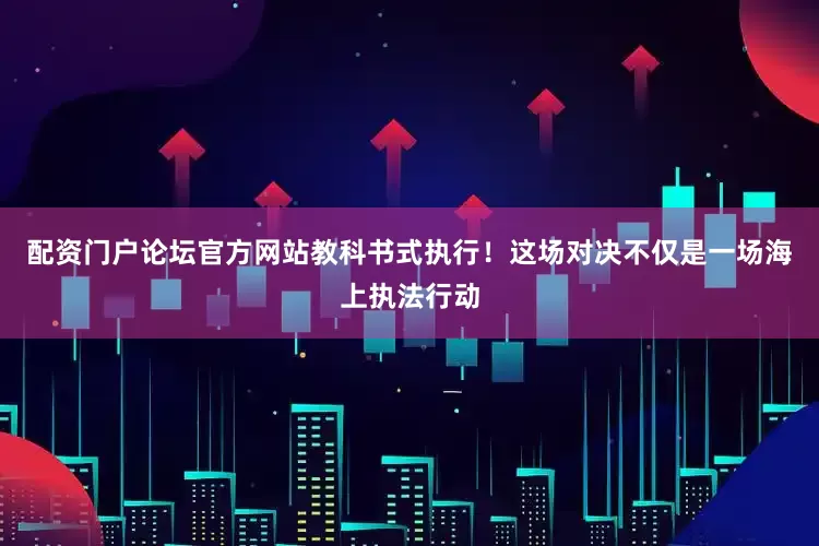 配资门户论坛官方网站教科书式执行！这场对决不仅是一场海上执法行动